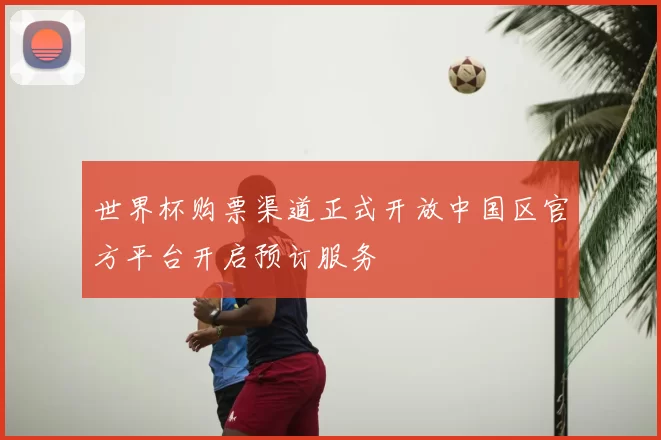 世界杯购票渠道正式开放中国区官方平台开启预订服务