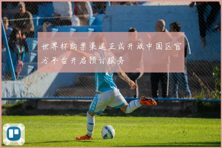 世界杯购票渠道正式开放中国区官方平台开启预订服务