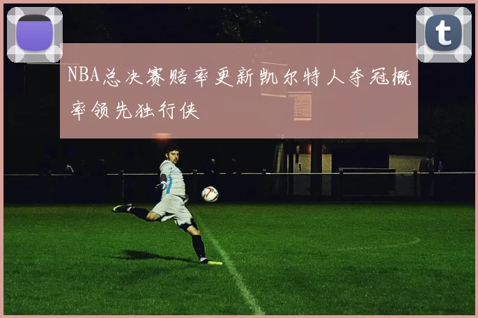 NBA总决赛赔率更新凯尔特人夺冠概率领先独行侠