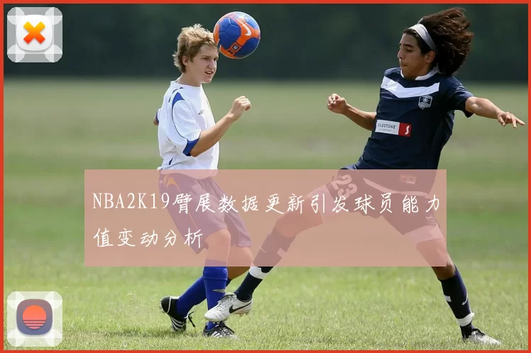 NBA2K19臂展数据更新引发球员能力值变动分析