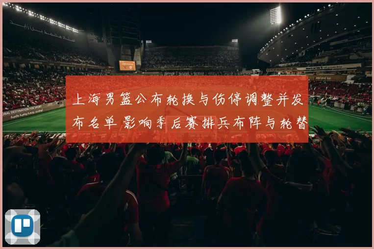 上海男篮公布轮换与伤停调整并发布名单 影响季后赛排兵布阵与轮替策略