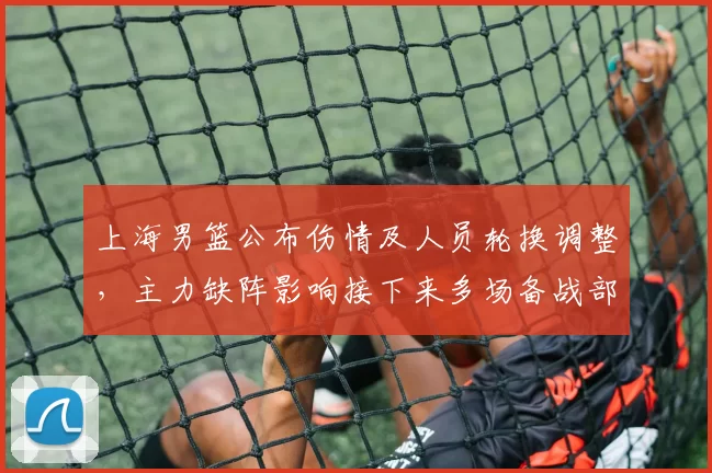 上海男篮公布伤情及人员轮换调整，主力缺阵影响接下来多场备战部署