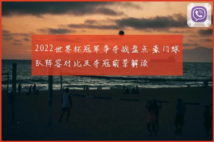 2022世界杯冠军争夺战盘点 豪门球队阵容对比及夺冠前景解读