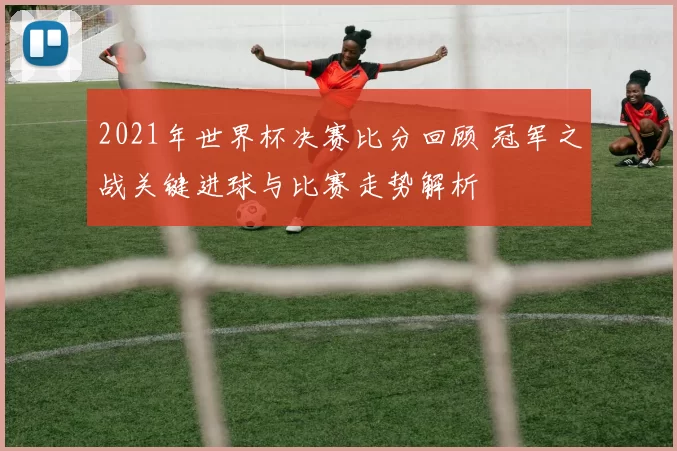 2021年世界杯决赛比分回顾 冠军之战关键进球与比赛走势解析