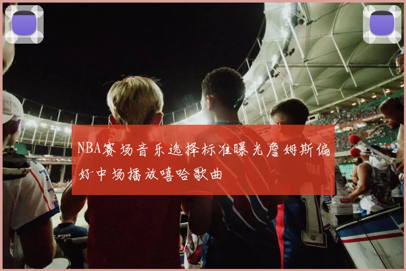 NBA赛场音乐选择标准曝光詹姆斯偏好中场播放嘻哈歌曲