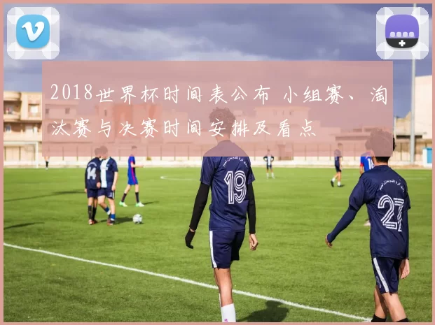 2018世界杯时间表公布 小组赛、淘汰赛与决赛时间安排及看点