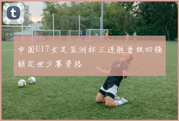 中国U17女足亚洲杯三连胜晋级四强锁定世少赛资格