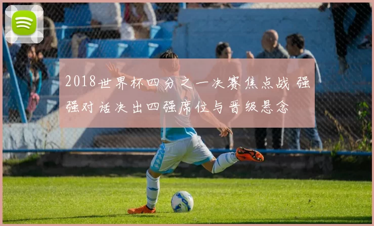 2018世界杯四分之一决赛焦点战 强强对话决出四强席位与晋级悬念