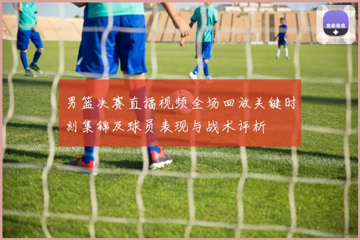 男篮决赛直播视频全场回放关键时刻集锦及球员表现与战术评析