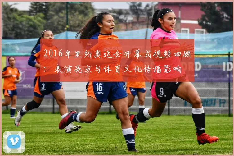 2016年里约奥运会开幕式视频回顾:表演亮点与体育文化传播影响