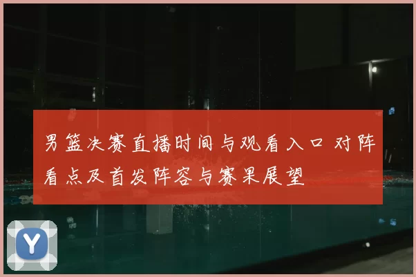 男篮决赛直播时间与观看入口 对阵看点及首发阵容与赛果展望